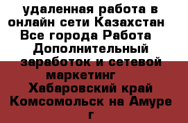 удаленная работа в онлайн сети Казахстан - Все города Работа » Дополнительный заработок и сетевой маркетинг   . Хабаровский край,Комсомольск-на-Амуре г.